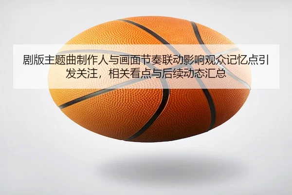 剧版主题曲制作人与画面节奏联动影响观众记忆点引发关注，相关看点与后续动态汇总